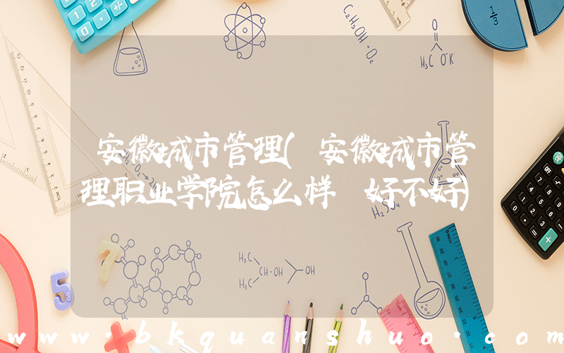 安徽城市管理(安徽城市管理职业学院怎么样 好不好)